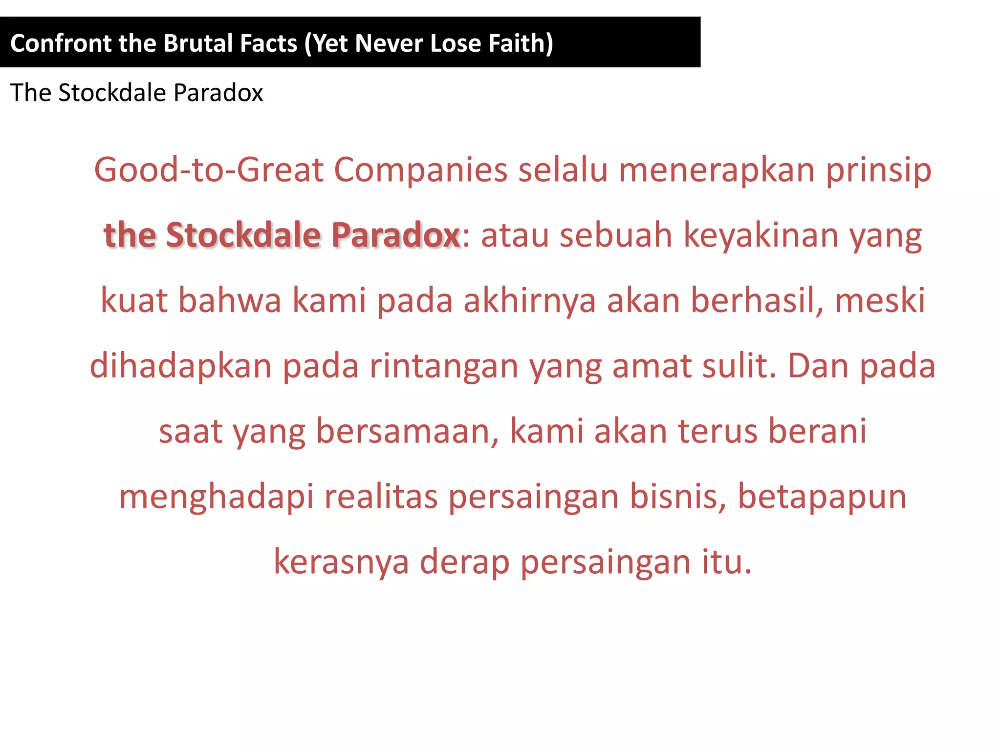 Confront the Brutal Facts (Yet Never Lose Faith)
The Stockdale Paradox

       Good-to-Great Companies selalu menerapkan prinsip
        the Stockdale Paradox: atau sebuah keyakinan yang
       kuat bahwa kami pada akhirnya akan berhasil, meski
      dihadapkan pada rintangan yang amat sulit. Dan pada
             saat yang bersamaan, kami akan terus berani
         menghadapi realitas persaingan bisnis, betapapun
                        kerasnya derap persaingan itu.
 