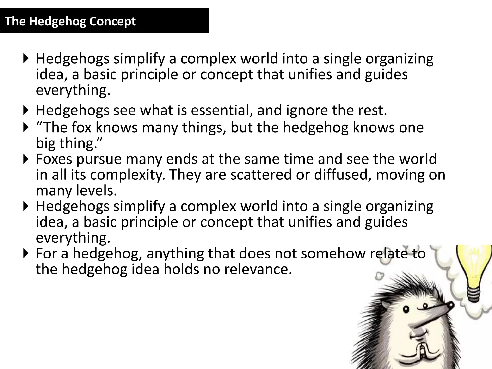 The Hedgehog Concept

  Hedgehogs simplify a complex world into a single organizing
   idea, a basic principle or concept that unifies and guides
   everything.
  Hedgehogs see what is essential, and ignore the rest.
  “The fox knows many things, but the hedgehog knows one
   big thing.”
  Foxes pursue many ends at the same time and see the world
   in all its complexity. They are scattered or diffused, moving on
   many levels.
  Hedgehogs simplify a complex world into a single organizing
   idea, a basic principle or concept that unifies and guides
   everything.
  For a hedgehog, anything that does not somehow relate to
   the hedgehog idea holds no relevance.
 