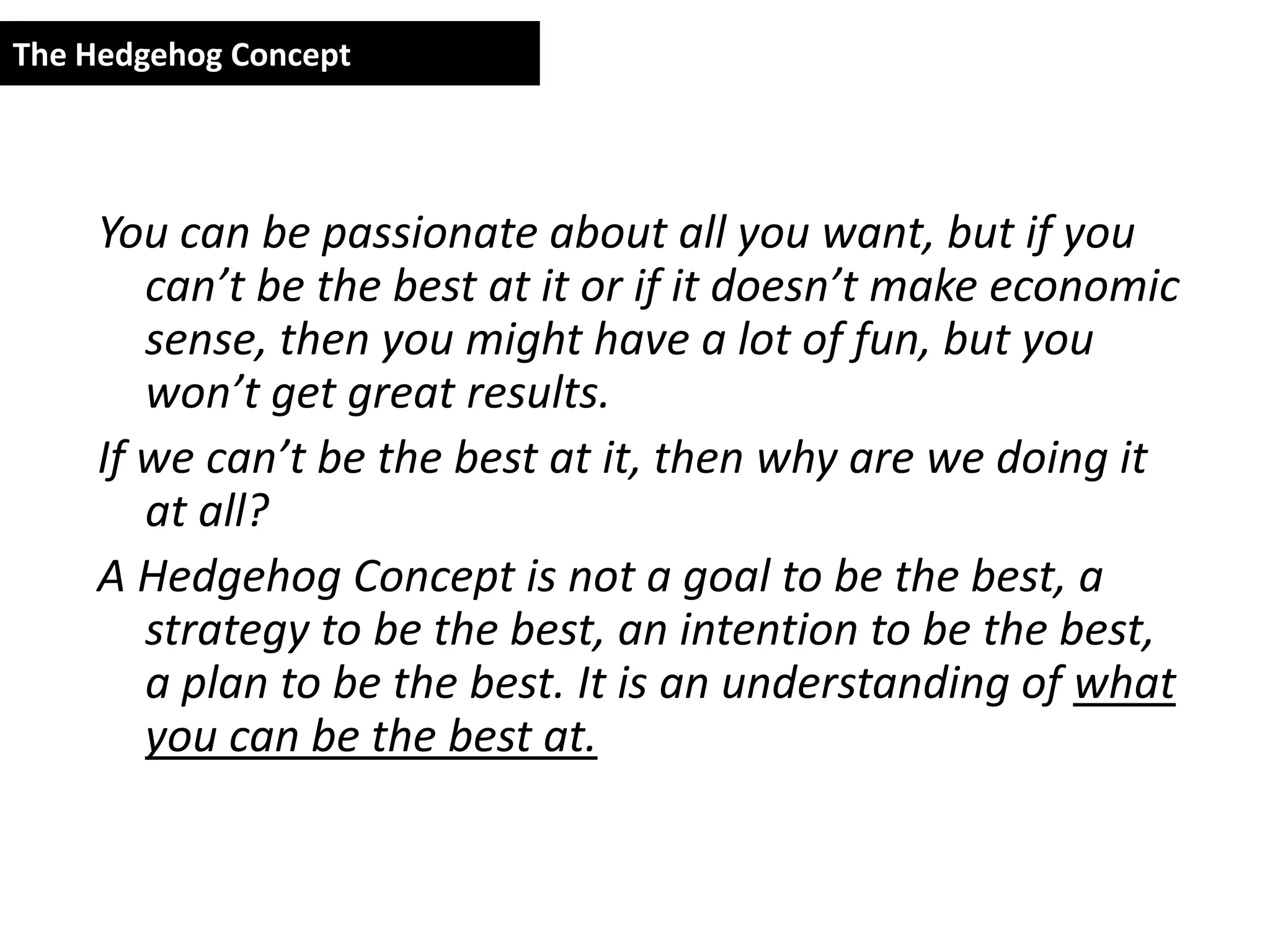 The Hedgehog Concept




     You can be passionate about all you want, but if you
        can’t be the best at it or if it doesn’t make economic
        sense, then you might have a lot of fun, but you
        won’t get great results.
     If we can’t be the best at it, then why are we doing it
        at all?
     A Hedgehog Concept is not a goal to be the best, a
        strategy to be the best, an intention to be the best,
        a plan to be the best. It is an understanding of what
        you can be the best at.
 