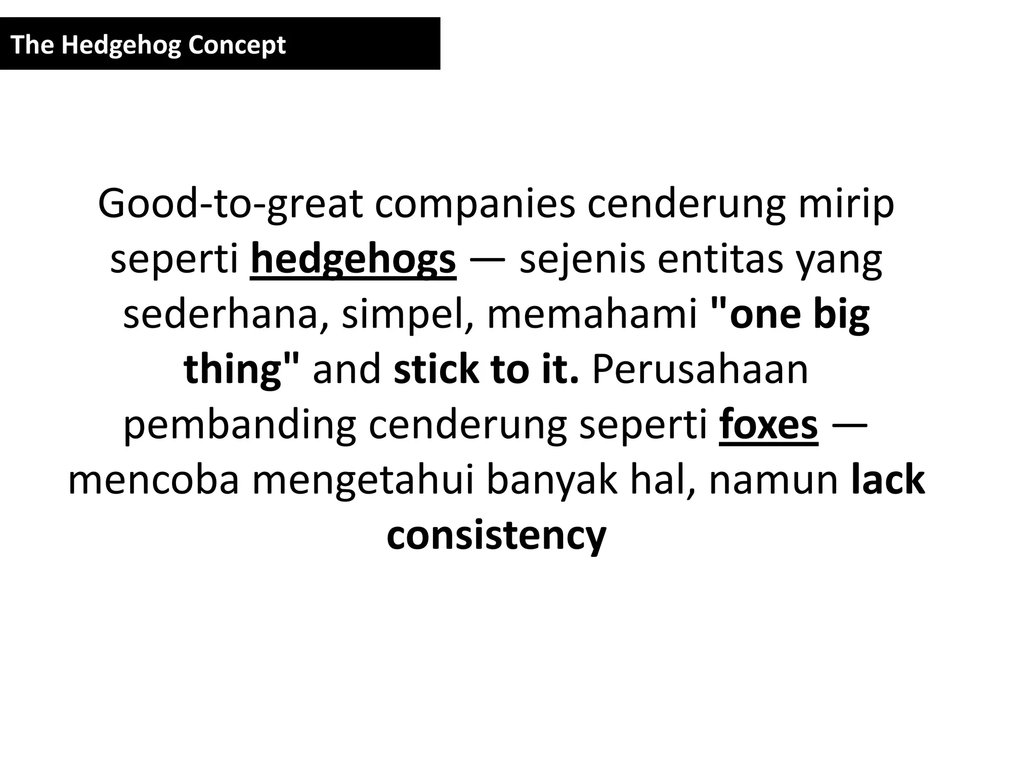 The Hedgehog Concept




     Good-to-great companies cenderung mirip
     seperti hedgehogs — sejenis entitas yang
      sederhana, simpel, memahami "one big
         thing" and stick to it. Perusahaan
      pembanding cenderung seperti foxes —
    mencoba mengetahui banyak hal, namun lack
                    consistency
 