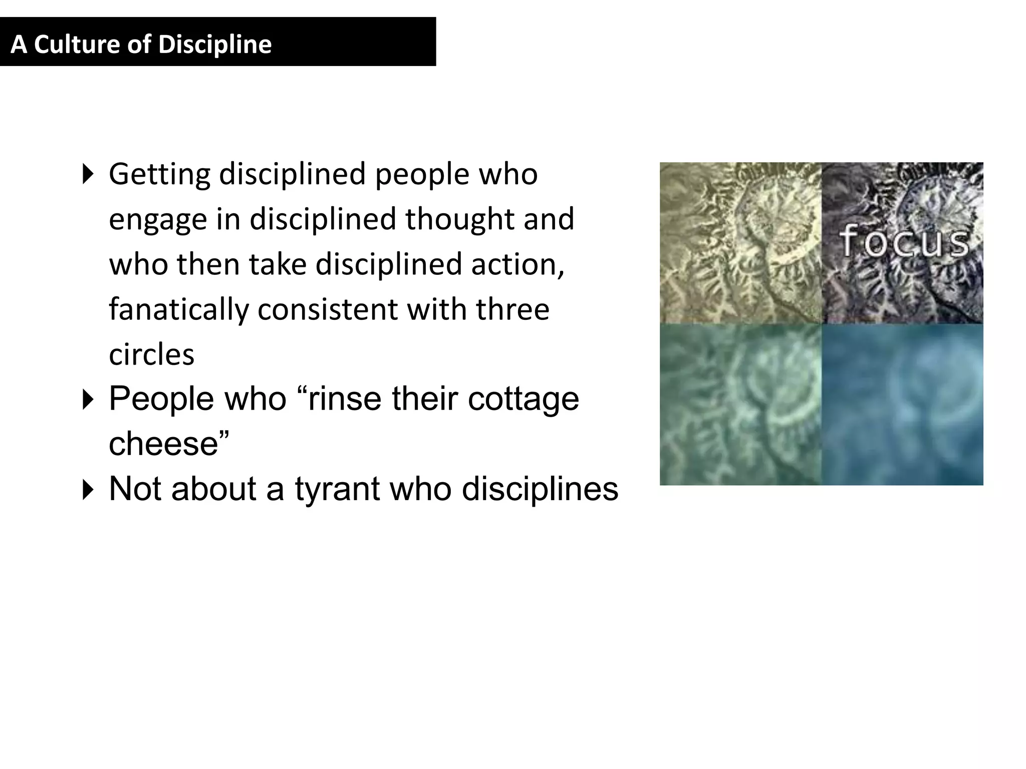 A Culture of Discipline



      Getting disciplined people who
       engage in disciplined thought and
       who then take disciplined action,
       fanatically consistent with three
       circles
      People who “rinse their cottage
       cheese”
      Not about a tyrant who disciplines
 