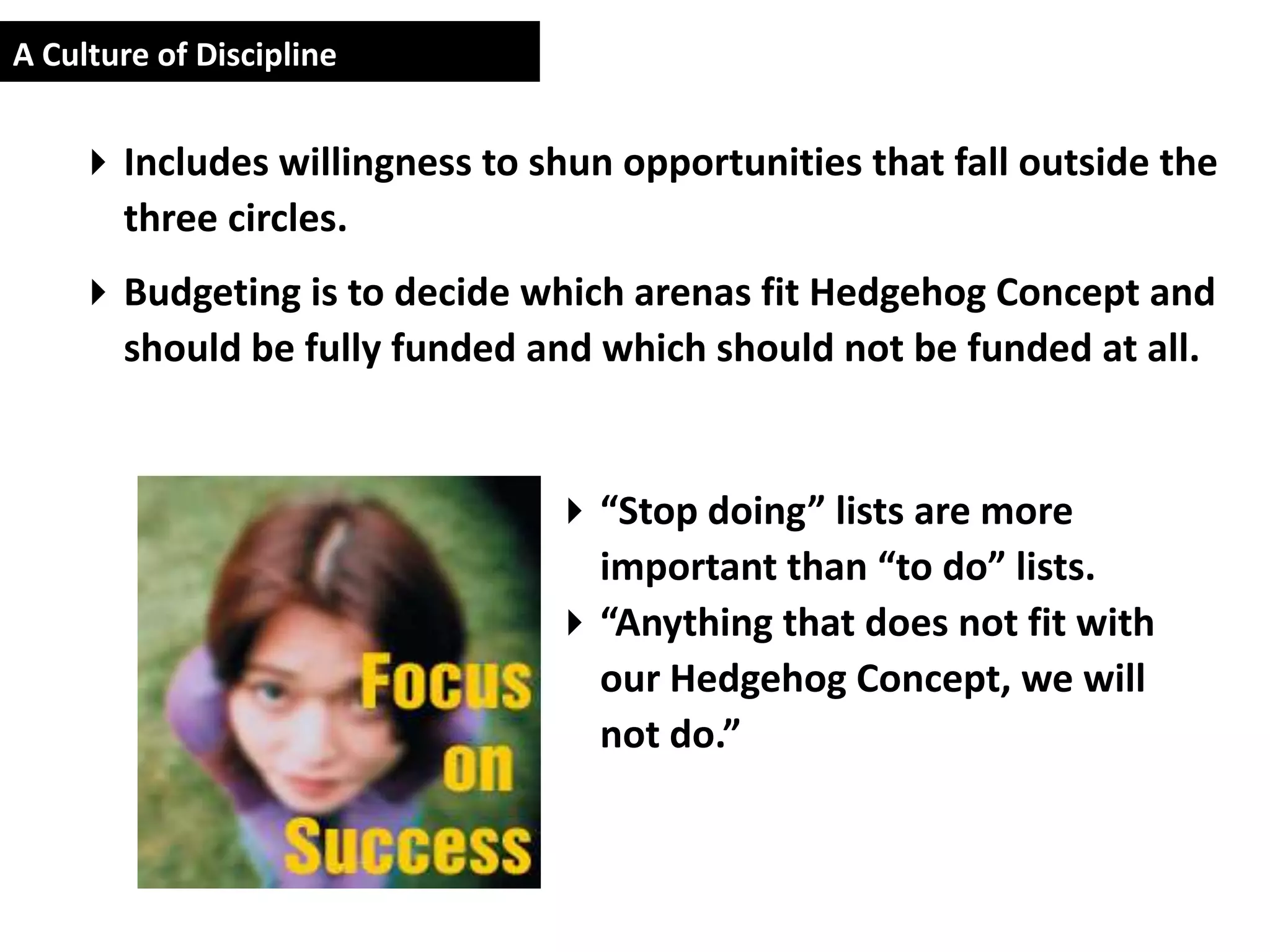 A Culture of Discipline


     Includes willingness to shun opportunities that fall outside the
      three circles.
     Budgeting is to decide which arenas fit Hedgehog Concept and
      should be fully funded and which should not be funded at all.


                                “Stop doing” lists are more
                                 important than “to do” lists.
                                “Anything that does not fit with
                                 our Hedgehog Concept, we will
                                 not do.”
 