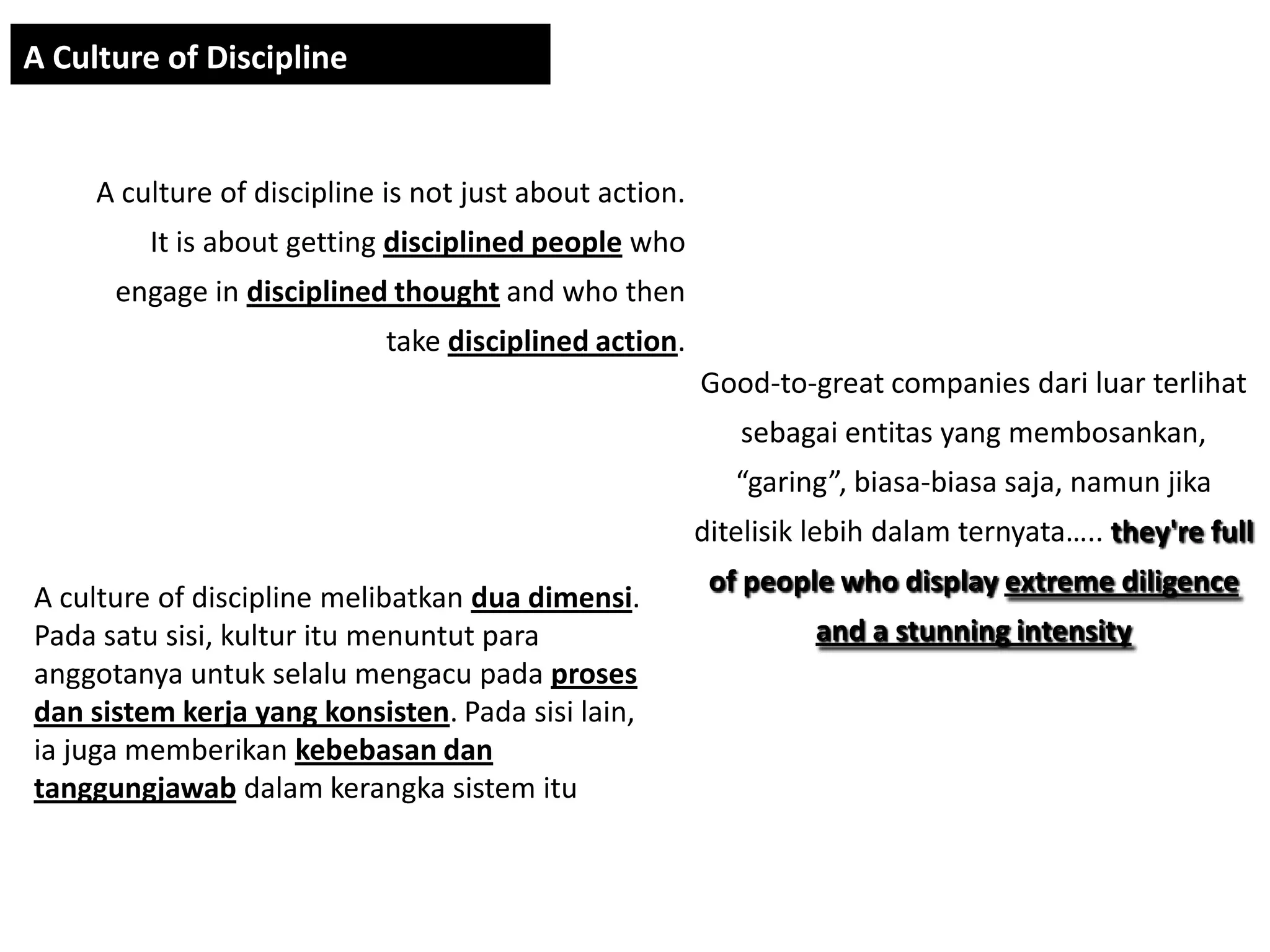 A Culture of Discipline


     A culture of discipline is not just about action.
         It is about getting disciplined people who
      engage in disciplined thought and who then
                             take disciplined action.
                                                         Good-to-great companies dari luar terlihat
                                                            sebagai entitas yang membosankan,
                                                            “garing”, biasa-biasa saja, namun jika
                                                         ditelisik lebih dalam ternyata….. they're full
                                                          of people who display extreme diligence
A culture of discipline melibatkan dua dimensi.
Pada satu sisi, kultur itu menuntut para                           and a stunning intensity
anggotanya untuk selalu mengacu pada proses
dan sistem kerja yang konsisten. Pada sisi lain,
ia juga memberikan kebebasan dan
tanggungjawab dalam kerangka sistem itu
 