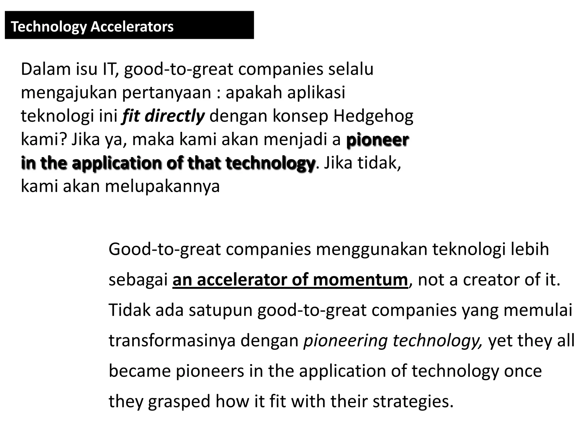 Technology Accelerators

 Dalam isu IT, good-to-great companies selalu
 mengajukan pertanyaan : apakah aplikasi
 teknologi ini fit directly dengan konsep Hedgehog
 kami? Jika ya, maka kami akan menjadi a pioneer
 in the application of that technology. Jika tidak,
 kami akan melupakannya


             Good-to-great companies menggunakan teknologi lebih
             sebagai an accelerator of momentum, not a creator of it.
             Tidak ada satupun good-to-great companies yang memulai
             transformasinya dengan pioneering technology, yet they all
             became pioneers in the application of technology once
             they grasped how it fit with their strategies.
 