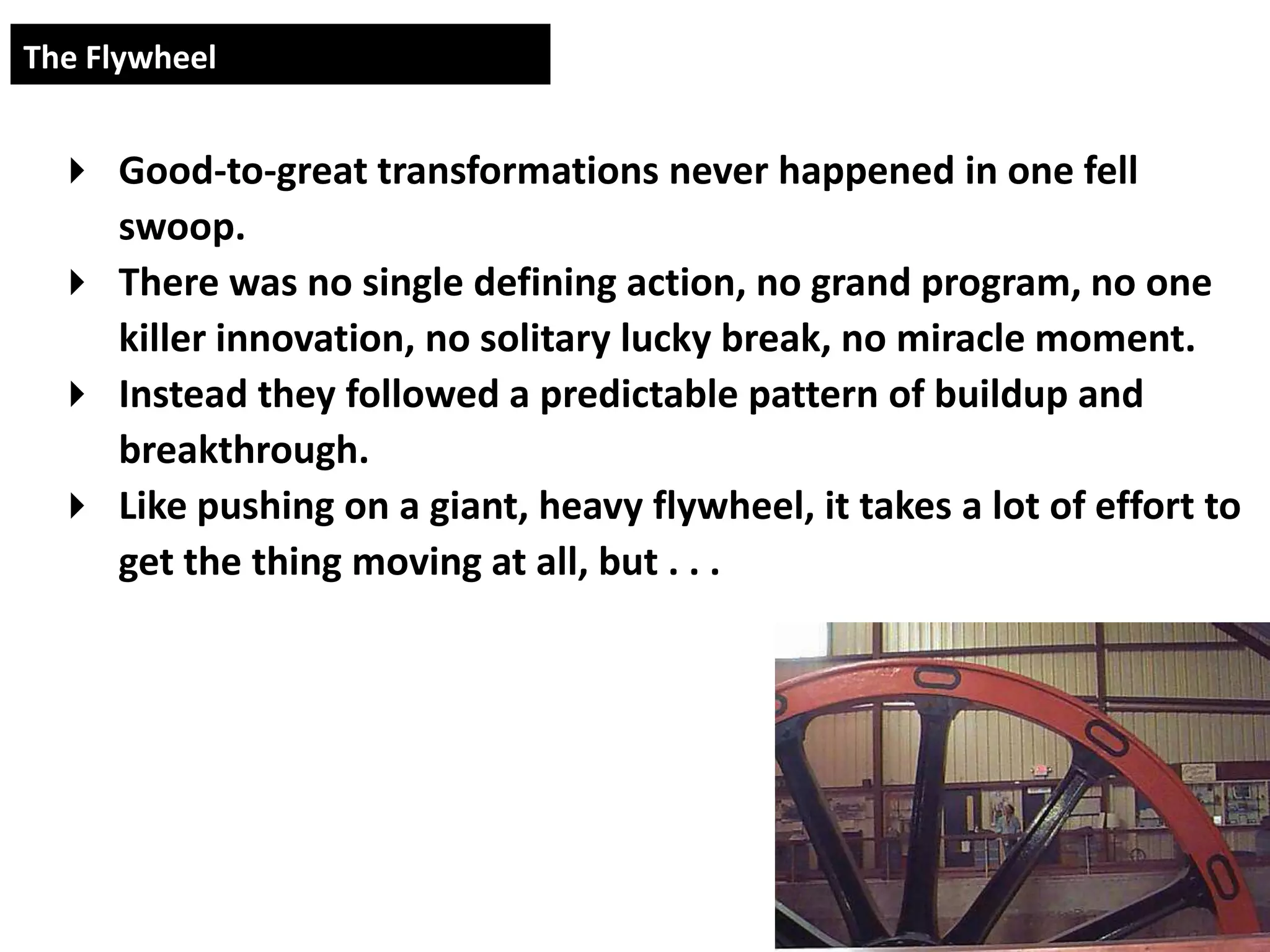 The Flywheel


  Good-to-great transformations never happened in one fell
   swoop.
  There was no single defining action, no grand program, no one
   killer innovation, no solitary lucky break, no miracle moment.
  Instead they followed a predictable pattern of buildup and
   breakthrough.
  Like pushing on a giant, heavy flywheel, it takes a lot of effort to
   get the thing moving at all, but . . .
 