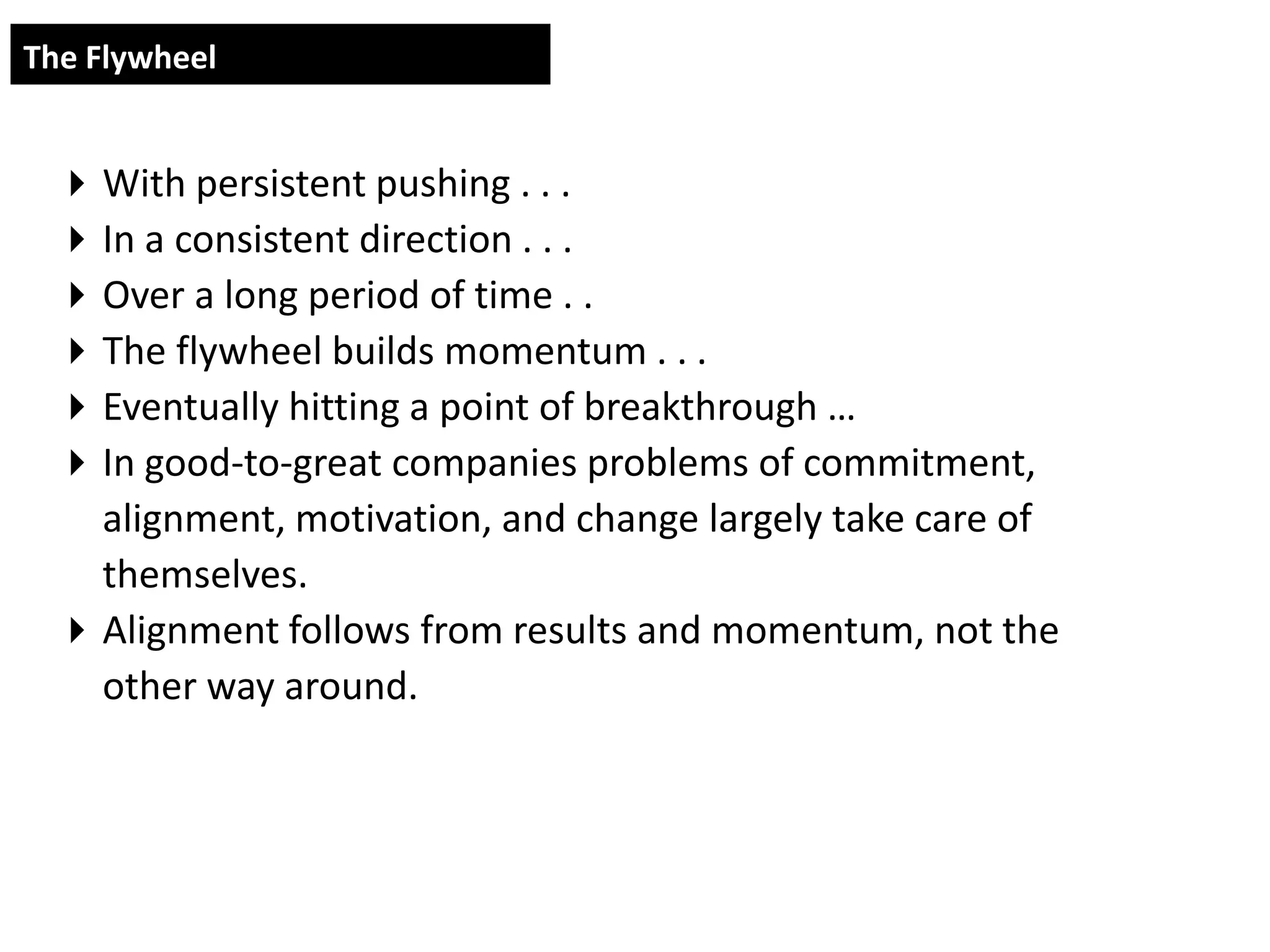 The Flywheel


  With persistent pushing . . .
  In a consistent direction . . .
  Over a long period of time . .
  The flywheel builds momentum . . .
  Eventually hitting a point of breakthrough …
  In good-to-great companies problems of commitment,
   alignment, motivation, and change largely take care of
   themselves.
  Alignment follows from results and momentum, not the
   other way around.
 