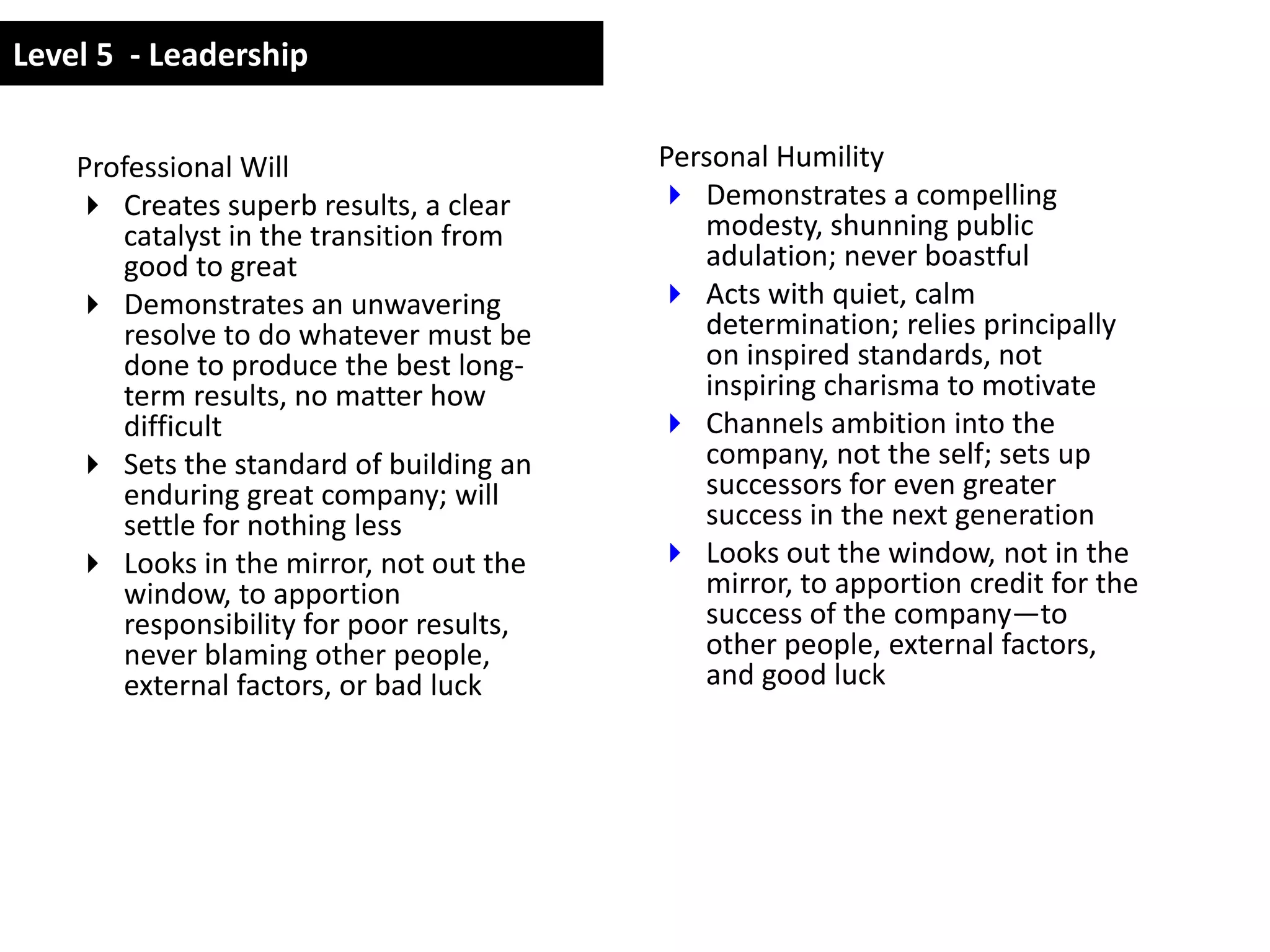 Level 5 - Leadership


    Professional Will                     Personal Humility
     Creates superb results, a clear      Demonstrates a compelling
       catalyst in the transition from       modesty, shunning public
       good to great                         adulation; never boastful
     Demonstrates an unwavering           Acts with quiet, calm
       resolve to do whatever must be        determination; relies principally
       done to produce the best long-        on inspired standards, not
       term results, no matter how           inspiring charisma to motivate
       difficult                           Channels ambition into the
     Sets the standard of building an       company, not the self; sets up
       enduring great company; will          successors for even greater
       settle for nothing less               success in the next generation
     Looks in the mirror, not out the     Looks out the window, not in the
       window, to apportion                  mirror, to apportion credit for the
       responsibility for poor results,      success of the company—to
       never blaming other people,           other people, external factors,
       external factors, or bad luck         and good luck
 