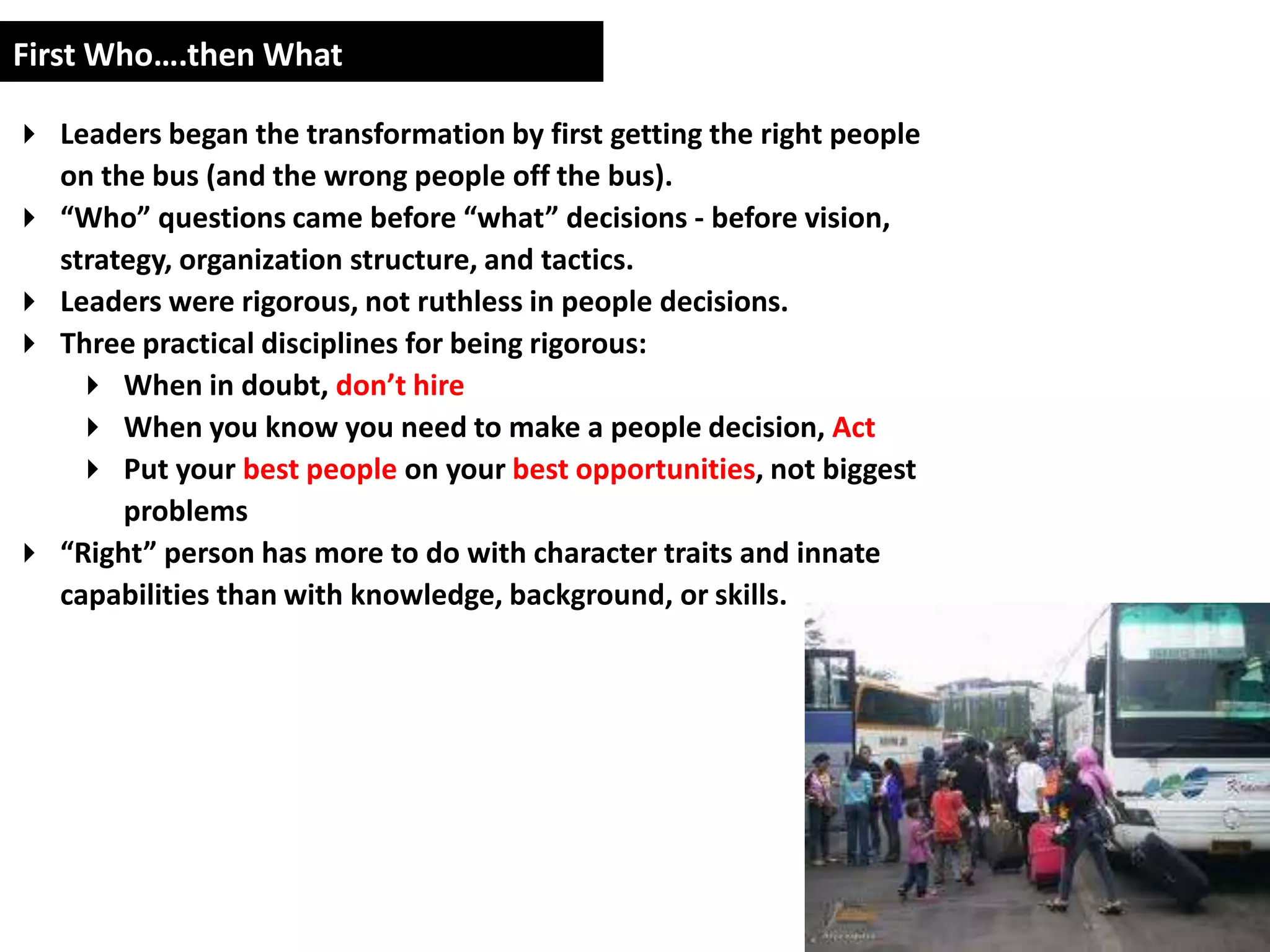 First Who….then What

 Leaders began the transformation by first getting the right people
  on the bus (and the wrong people off the bus).
 “Who” questions came before “what” decisions - before vision,
  strategy, organization structure, and tactics.
 Leaders were rigorous, not ruthless in people decisions.
 Three practical disciplines for being rigorous:
    When in doubt, don’t hire
    When you know you need to make a people decision, Act
    Put your best people on your best opportunities, not biggest
       problems
 “Right” person has more to do with character traits and innate
  capabilities than with knowledge, background, or skills.
 