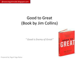 @www.teguhinside.blogspot.com




                             Good to Great
                          (Book by Jim Collins)


                               “ Good is Enemy of Great”




Prepared by Teguh Yoga Raksa
 