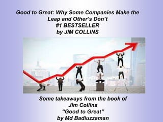 Good to Great: Why Some Companies Make the
Leap and Other’s Don’t
#1 BESTSELLER
by JIM COLLINS
Some takeaways from the book of
Jim Collins
“Good to Great”
by Md Badiuzzaman
 