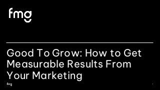 Good To Grow: How to Get
Measurable Results From
Your Marketing
1
 
