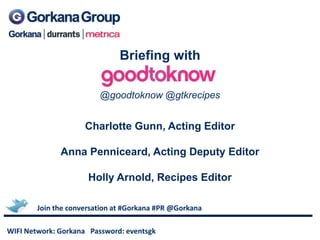 Briefing with

                         @goodtoknow @gtkrecipes


                     Charlotte Gunn, Acting Editor

              Anna Penniceard, Acting Deputy Editor

                      Holly Arnold, Recipes Editor

        Join the conversation at #Gorkana #PR @Gorkana

WIFI Network: Gorkana Password: eventsgk
 