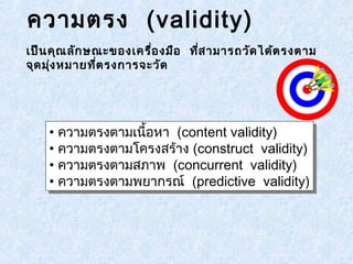 ความตรง (validity) 
เป็นคุณลักษณะของเครื่องมือ ที่สามารถวัดได้ตรงตาม 
จุดมุ่งหมายที่ตรงการจะวัด 
• ความตรงตามเนื้อหา (content validity) 
• ความตรงตามโครงสร้าง (construct validity) 
• ความตรงตามสภาพ (concurrent validity) 
• ความตรงตามพยากรณ์ (predictive validity) 
• ความตรงตามเนื้อหา (content validity) 
• ความตรงตามโครงสร้าง (construct validity) 
• ความตรงตามสภาพ (concurrent validity) 
• ความตรงตามพยากรณ์ (predictive validity) 
 