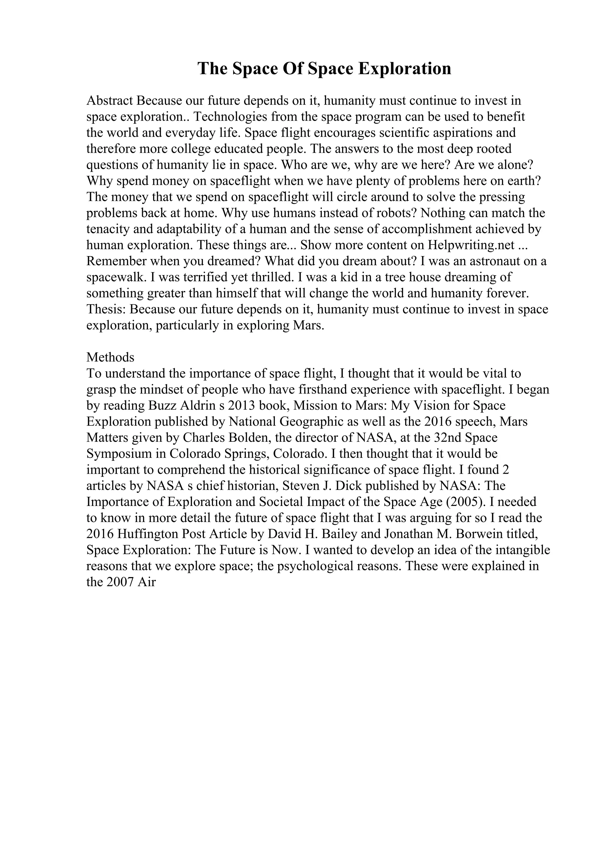 The Space Of Space Exploration
Abstract Because our future depends on it, humanity must continue to invest in
space exploration.. Technologies from the space program can be used to benefit
the world and everyday life. Space flight encourages scientific aspirations and
therefore more college educated people. The answers to the most deep rooted
questions of humanity lie in space. Who are we, why are we here? Are we alone?
Why spend money on spaceflight when we have plenty of problems here on earth?
The money that we spend on spaceflight will circle around to solve the pressing
problems back at home. Why use humans instead of robots? Nothing can match the
tenacity and adaptability of a human and the sense of accomplishment achieved by
human exploration. These things are... Show more content on Helpwriting.net ...
Remember when you dreamed? What did you dream about? I was an astronaut on a
spacewalk. I was terrified yet thrilled. I was a kid in a tree house dreaming of
something greater than himself that will change the world and humanity forever.
Thesis: Because our future depends on it, humanity must continue to invest in space
exploration, particularly in exploring Mars.
Methods
To understand the importance of space flight, I thought that it would be vital to
grasp the mindset of people who have firsthand experience with spaceflight. I began
by reading Buzz Aldrin s 2013 book, Mission to Mars: My Vision for Space
Exploration published by National Geographic as well as the 2016 speech, Mars
Matters given by Charles Bolden, the director of NASA, at the 32nd Space
Symposium in Colorado Springs, Colorado. I then thought that it would be
important to comprehend the historical significance of space flight. I found 2
articles by NASA s chief historian, Steven J. Dick published by NASA: The
Importance of Exploration and Societal Impact of the Space Age (2005). I needed
to know in more detail the future of space flight that I was arguing for so I read the
2016 Huffington Post Article by David H. Bailey and Jonathan M. Borwein titled,
Space Exploration: The Future is Now. I wanted to develop an idea of the intangible
reasons that we explore space; the psychological reasons. These were explained in
the 2007 Air
 