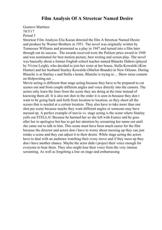 Film Analysis Of A Streetcar Named Desire
Gustavo Martinez
10/3/17
Period 3
Streetcar Film Analysis Elia Kazan directed the film A Streetcar Named Desire
and produce by Warner Brothers in 1951. The novel was originally written by
Tennessee Williams and promoted as a play in 1947 and turned into a film later
through out its success . The awards received were the Pulitzer price award in 1948
and was nominated for best motion picture, best writing and screen play. The novel
was basically about a former English school teacher named Blanche Dubois (played
by Vivien Leigh), who decided to join her sister at her house, Stella Kowalski (Kim
Hunter) and her husband Stanley Kowalski (Marlon Brando) in New Orleans. During
Blanche is at Stanley s and Stella s home, Blanche is trying to ... Show more content
on Helpwriting.net ...
Movie acting is different than stage acting because they have to be prepared to cut
scenes out and from couple different angles and voice directly into the camera. The
actors only learn the lines from the scene they are doing at the time instead of
knowing them all. It is also not shot in the order it is seen in because they don t
want to be going back and forth from location to location, so they shoot all the
scenes that is needed at a certain location. They also have to take more than one
shot per scene because maybe they want different angles or someone may have
messed up. A perfect example of movie vs. stage acting is the scene where Stanley
yells out STELLA! Because he harmed her so she left with Eunice and he goes
after her to apologize but has to get her attention by screaming her name out until
she came out to talk to him. This scene must have been much easier for the film
because the director and actors don t have to worry about messing up they can just
retake a scene and they can adjust it to their desire. While stage acting the actors
have to deal with an audience watching their every move and if they mess up they
don t have another chance. Maybe the actor didn t project their voice enough for
everyone to hear them. They also might lose their voice from the very intense
screaming. As well as forgetting a line on stage and embarrassing
 