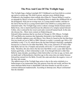 The Pros And Cons Of The Twilight Saga
The Twilight Saga s fading Limelight 2017 Childhood is not from birth to a certain
age and at a certain age The child is grown, and puts away childish things.
Childhood is the kingdom where nobody dies (Edna St. Vincent Millay) is used as
an epigraph by Meyer in book one of Breaking Dawn to depict the childhood life of
the protagonist: from just an average teen, to a young mature mother, and then to
the end of the her life as a young mortal adult to her rebirth as a young adult in an
immortal realm. The Twilight Saga series is about a teenage female human named
Bella Swan, who is intertwined between the affection of a vampire named Edward
Cullen, who is enticed by her sweet scent and a werewolf named Jacob. In the end,
she chooses the... Show more content on Helpwriting.net ...
Edward Cullen mentions that he was born in Chicago in 1901 (Meyer, Twilight
287) and Bella also mentions that September thirteenth is her birthday in which
she is officially eighteen years old (Meyer, New Moon 6), based on the fact that these
first two books are set in 2005 to 2006. Edward, in reality, is actually age 104 to 105
and Bella is only 17 to 18, which shows the fact that Edward is basically a pedophile
because he is a heck of a lot older than Bella. This is true, Edward is 97 times older
than Bella, but isn t he a Vampire and actually still in his 17 year old human aged
body. Therefore, this also shows the fact now that Bella is now a year older than his
human aged body, so their relationship is safe. Even though Edward is older than
Bella by many decades, according to John Galsworthy Love has no age, no limit, and
no death (qtd. in BrainyQuote), therefore age in this sense does not matter because
Edward has eternal love for Bella. Overall, this ends and alters the negative views of
the fairy tale escape.
The addictiveness of the Twilight Saga series is due to the series similarity to a
hallucinogen of an immaculate fairy tale getaway from the real world, and how the
main character Bella Swan is identifiable with most females in real life as just a
common adolescent mademoiselle. According to shmoop.com, Meyer commented
that she intended
 