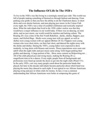 The Influence Of Life In The 1920 s
To live in the 1920 s was like living in a seemingly eternal jazz club. This world was
full of people making something of themselves through fashion and dancing. From
parking your girdle so that you have the ability to do the Charleston dance, to short
skirts and even shorter haircuts, and men playing jazz music in the Cotton Club
every night, the 1920 s was a time of youthful celebration and exotically inspired
dress. What the individuals that lived in the 1920 s didn t realize was that they
would have a major influence in our world today. If there was no dancing, no mini
skirts, and no jazz music, our world would be tasteless and lacking culture. The
Roaring 20 s was a time of the first Youth Rebellion , sheiks, shebas, flappers, jazz
music, and Oxford Bags . Sheiks were young men with sex appeal, as well as
shebas were young women with sex appeal (Britten 28 32). Flappers were young
women who wore short skirts, cut their hair short, and danced the nights away with
the sheiks and shebas. During the 1920 s, young ladies were expected to dress
modestly, in long skirts with blouses and corsets. Those expectations were soon cast
adrift when the night clubs and jazz music came along. Girls began parking their
girdles and dancing. A large portion of the... Show more content on Helpwriting.net ...
All of the clubs played jazz and swing music, making the Roaring 20 s a
magnificent time to be a dancer. Every night, people from all backgrounds and
professions were lined up outside the doors to get into the night clubs (Ward 131).
In the early 1920 s, not very many people cared about the particular bands that
played, but later in the decade individuals became particular about which band was
playing the music they danced to each night. It was typical to see African Americans
playing swing and jazz in white clubs for money. In fact, it was a common
understanding that African Americans were better at composing this genre of
 