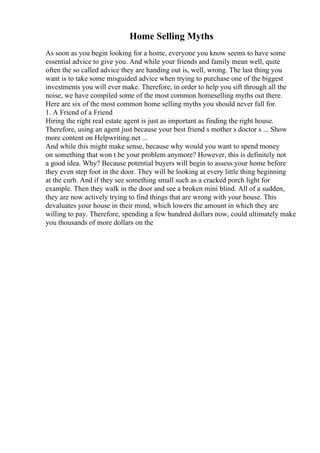 Home Selling Myths
As soon as you begin looking for a home, everyone you know seems to have some
essential advice to give you. And while your friends and family mean well, quite
often the so called advice they are handing out is, well, wrong. The last thing you
want is to take some misguided advice when trying to purchase one of the biggest
investments you will ever make. Therefore, in order to help you sift through all the
noise, we have compiled some of the most common homeselling myths out there.
Here are six of the most common home selling myths you should never fall for.
1. A Friend of a Friend
Hiring the right real estate agent is just as important as finding the right house.
Therefore, using an agent just because your best friend s mother s doctor s ... Show
more content on Helpwriting.net ...
And while this might make sense, because why would you want to spend money
on something that won t be your problem anymore? However, this is definitely not
a good idea. Why? Because potential buyers will begin to assess your home before
they even step foot in the door. They will be looking at every little thing beginning
at the curb. And if they see something small such as a cracked porch light for
example. Then they walk in the door and see a broken mini blind. All of a sudden,
they are now actively trying to find things that are wrong with your house. This
devaluates your house in their mind, which lowers the amount in which they are
willing to pay. Therefore, spending a few hundred dollars now, could ultimately make
you thousands of more dollars on the
 