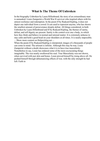 What Is The Theme Of Unbroken
In the biography Unbroken by Laura Hillenbrand, the story of an extraordinary man
is unmasked. Louie Zamperini a World War II survivor who inspired others with his
utmost resilience and redemption. In the poem If by Rudyard Kipling, it does not
depict one individual from a crowd. It can used to represent anyone, who has shown
the smallest amount of perseverance despite defeat. All things considered, in both
Unbroken by Laura Hillenbrand and If by Rudyard Kipling, the themes of sanity,
defeat, and self dignity are present. Sanity is the control over one s body, in which
how they think and behave in normal and rational matter. It is extremely arduous to
stay calm and hold a good head on your shoulders at all times. It is nearly impossible.
... Show more content on Helpwriting.net ...
When the poem If by Rudyard Kipling is interpreted, images of a thousands of people
can come to mind. The amount is infinite. Although this may be true, Louie
Zamperini without a doubt showcases what it is to have true masculinity.
Nonetheless to say, Louie has endured some of the most excruciating things
imaginable. The war nearly swallowed his soul. True Masculinity was not shown,
when survived with just skin and bones. Louie proved himself by rising above all. He
pushed himself through dehumanizing effects of war, with the only strength he had
left: Faith in
 