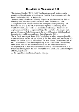 The Attack on Mumbai and 9-11
The attack on Mumbai ( 26/11 , 2008 ) has been an extremely serious tragedy
proportions. Not only shook Mumbai people , but also the country as a whole . Its
impact has been in politics in South Asia.
Terrorism, as such, has been dominating the political scene since the last decades ,
especially after the cowardly attack on World Trade Center on 9/11 , 2001.
Although the official version of the law has undergone severe questioning , yet
this event was used by the U.S. to promote its objective of controlling the oil
wealth in western Asia. This led to a chain of events leading to the invasion of
Afghanistan and the U.S. occupation of Iraq . This resulted in total disgrace on the
people of Iraq, a symbol which comes in the form of Muntadhar al Zaidi, an Iraqi
journalist throwing his shoes at George Bush. (December 2008 ) .
The Al Qaeda was blamed for the 9/11 Commission has a long history and that his
works came to the surface, one got to know in due time, which itself was formed U.S.
to fight the Russian armies in Afghanistan. The word Islamic Terrorismwas built by
the U.S. media uncritically and was picked up by the global media . The meanings
of the words Jihad and Kafir were modified to suit the indoctrination module
developed by U.S. to train terrorists in specially created Madrasa in Pakistan. It is
left on one of these groups that have wreaked havoc in South Asia, Kashmir and parts
of India , in particular.
As this type of terrorism has also been the principal
 