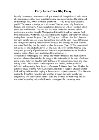 Early Jamestown Dbq Essay
In early Jamestown, colonists were all you would call, inexperienced and victims
of circumstances. Also, most sought riches and new opportunities. But at the end
of their tragic fate, 400 of their men died by 1611. Why did so many colonists
perish? They could not adapt, were victims of diseases, attacks by Powhatan
Indians, and poor Native American relations. Jamestown settlers could not adjust
to the new environment. The area was dry when the settlers arrived, and the
environment was in a drought. Most perished from thirst and were denied food
from the seasons. Winter and fall caused the fish to migrate, and were very limited
during those times of the year. (Doc. A) They also could not plant food, because
the water supply was also scarce during those times of the year. (Doc. A) Summer
and spring were the only times available for food and hunting, but even with the
amount of food they had they could not last the winter. (Doc. D) The colonists did
not have a lot of useful jobs. (Doc. C) The men, who were sent to America were
composed generally of gentlemen and those whose professions are not fitted for
survival in the... Show more content on Helpwriting.net ...
The colonists water supply was limited and became brackish. The poor location
they have chosen also added to the struggle. On an island with the tides of saltwater
going in and out every day, the water polluted with human waste, trash, and litter
among others.. The colonist s drinking water was limited, and most died of
infection and poisoning from the river. (Sentence 2 3 taken from Doc. A) After the
colonists traded with the Native Americans, the ships of supplies of grain headed
back to England instead of staying in Jamestown to help the colonists. (Doc. D) Also
during the drought in Jamestown (when they arrived), the water supply was
dangerously low and colonists died of thirst and the food all went away and the
amount of water they had available could not support the crops they were
 