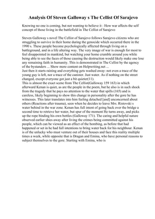 Analysis Of Steven Galloway s The Cellist Of Sarajevo
Knowing no one is coming, but not wanting to believe it : How war affects the self
concept of those living in the battlefield in The Cellist of Sarajevo
Steven Galloway s novel The Cellist of Sarajevo follows Sarajevo citizens who are
struggling to survive in their home during the genocide which occurred there in the
1990 s. These people become psychologically affected through living on a
battleground, and in a life altering way. The very image of war is enough for most to
feel disappointed in mankind, but watching your home crumble around you while
being able to see the faces of those causing the destruction would likely make one lose
any remaining faith in humanity. This is demonstrated in The Cellist by the agency
of the bystanders ... Show more content on Helpwriting.net ...
Just then it starts raining and everything gets washed away: not even a trace of the
young guy is left, nor a trace of the canister. Just water. As if nothing on the street
changed, except everyone got just a bit quieter(11).
This is almost the exact scene from The Cellist(Galloway 159 163) in which
afterward Kenan is quiet, as are the people in the poem, but he also is in such shock
from the tragedy that he pays no attention to the water that spills (165) and is
careless, likely beginning to show this change in personality after the gore he has
witnesses. This later translates into him feeling detached [and] unconcerned about
others (Reactions after trauma), seen when he decides to leave Mrs. Ristovski s
water behind in the war zone. Kenan has full intent of going back over the bridge a
second time to retrieve her water, but spur of the moment He turns away, and picks
up the rope binding his own bottles (Galloway 171). The caring and helpful nature
observed earlier shies away after living the crimes being committed against his
people, which can be viewed as an effect of the bombing, as before that had
happened or set in he had full intentions to bring water back for his neighbour. Kenan
is of the unlucky who must venture out of their houses and face this reality multiple
times a week, while opposite that is Dragan and Emina, who have personal reasons to
subject themselves to the gore. Starting with Emina, who is
 