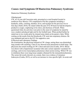 Causes And Symptoms Of Hantavirus Pulmonary Syndrome
Hantavirus Pulmonary Syndrome
I.Background
CW, an 18 year old Caucasian male, presented at a rural hospital located in
northwest New Mexico. CW complained of flu like symptoms including a
headache, chills, vomiting, diarrhea, fever, and myalgia for the previous two to
four days (Staff, 2014). He stated within the past 24 to 48 hours he had developed a
productive cough, a tightening in his chest, and shortness of breath. When
questioned what, his activities were prior to the onset of symptoms he stated he
was a student and played tight end for the football team. When probed further he
stated one to two weeks prior he cleaned some sheds on his parent s farm. While
waiting on lab results from the bloodwork, CW went into respiratory distress. He
was intubated and sent to the ICU for supportive care.
II.Physical and Laboratory Findings
On examination, the physician listened to CW s lungs, noting there was diminished
lung sounds with crackling. Chest X ray showed acute pneumonia in both lungs. The
physician also noted swelling in CW s chest and neck area (Cunha, 2015). Blood
was drawn with a heparinized vacutainer tube and a serum separator vacutainer for
serology, and reverse transcriptase polymerase chain raction testing. While CW was
in intubation there were lung tissue samples obtained for the immunohistochemistry.
The serum lab results showed, on a smear, there was evidence of immature
leukocytes (Cunha, 2015), as well as an increase in virus specific IgM. An acute and
 