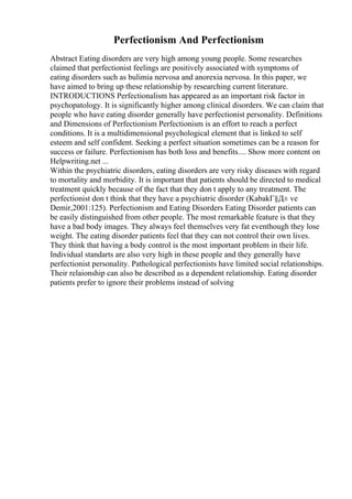 Perfectionism And Perfectionism
Abstract Eating disorders are very high among young people. Some researches
claimed that perfectionist feelings are positively associated with symptoms of
eating disorders such as bulimia nervosa and anorexia nervosa. In this paper, we
have aimed to bring up these relationship by researching current literature.
INTRODUCTIONS Perfectionalism has appeared as an important risk factor in
psychopatology. It is significantly higher among clinical disorders. We can claim that
people who have eating disorder generally have perfectionist personality. Definitions
and Dimensions of Perfectionism Perfectionism is an effort to reach a perfect
conditions. It is a multidimensional psychological element that is linked to self
esteem and self confident. Seeking a perfect situation sometimes can be a reason for
success or failure. Perfectionism has both loss and benefits.... Show more content on
Helpwriting.net ...
Within the psychiatric disorders, eating disorders are very risky diseases with regard
to mortality and morbidity. It is important that patients should be directed to medical
treatment quickly because of the fact that they don t apply to any treatment. The
perfectionist don t think that they have a psychiatric disorder (KabakГ§Д± ve
Demir,2001:125). Perfectionism and Eating Disorders Eating Disorder patients can
be easily distinguished from other people. The most remarkable feature is that they
have a bad body images. They always feel themselves very fat eventhough they lose
weight. The eating disorder patients feel that they can not control their own lives.
They think that having a body control is the most important problem in their life.
Individual standarts are also very high in these people and they generally have
perfectionist personality. Pathological perfectionists have limited social relationships.
Their relaionship can also be described as a dependent relationship. Eating disorder
patients prefer to ignore their problems instead of solving
 