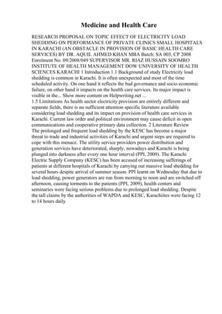 Medicine and Health Care
RESEARCH PROPOSAL ON TOPIC EFFECT OF ELECTRICITY LOAD
SHEDDING ON PERFORMANCE OF PRIVATE CLINICS SMALL HOSPITALS
IN KARACHI (AN OBSTACLE IN PROVISION OF BASIC HEALTH CARE
SERVICES) BY DR. AQUIL AHMED KHAN MBA Batch: SA 003, CP 2008
Enrolment No. 09/2008/049 SUPERVISOR MR. RIAZ HUSSAIN SOOMRO
INSTITUTE OF HEALTH MANAGEMENT DOW UNIVERSITY OF HEALTH
SCIENCES KARACHI 1 Introduction 1.1 Background of study Electricity load
shedding is common in Karachi. It is often unexpected and most of the time
scheduled activity. On one hand it reflects the bad governance and socio economic
failure, on other hand it impacts on the health care services. Its major impact is
visible in the... Show more content on Helpwriting.net ...
1.5 Limitations As health sector electricity provision are entirely different and
separate fields, there is no sufficient attention specific literature available
considering load shedding and its impact on provision of health care services in
Karachi. Current law order and political environment may cause deficit in open
communications and cooperative primary data collection. 2 Literature Review
The prolonged and frequent load shedding by the KESC has become a major
threat to trade and industrial activities of Karachi and urgent steps are required to
cope with this menace. The utility service providers power distribution and
generation services have deteriorated, sharply, nowadays and Karachi is being
plunged into darkness after every one hour interval (PPI, 2009). The Karachi
Electric Supply Company (KESC) has been accused of increasing sufferings of
patients at different hospitals of Karachi by carrying out massive load shedding for
several hours despite arrival of summer season. PPI learnt on Wednesday that due to
load shedding, power generators are run from morning to noon and are switched off
afternoon, causing torments to the patients (PPI, 2009), health centers and
seminaries were facing serious problems due to prolonged load shedding. Despite
the tall claims by the authorities of WAPDA and KESC, Karachiites were facing 12
to 14 hours daily
 