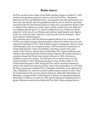 Benito Juarez
JuГЎrez was born in the village of San Pablo Guelatao, Oaxaca on March 21, 1807,
located in the mountain range now known as the Sierra JuГЎrez . His parents,
Marcelino JuГЎrez and BrГgida GarcГa, were peasants who both died when he was
three years old. Shortly after, his grandparents died as well, in which his uncle then
raised him.[2][3] He described his parents as indios de la raza primitiva del paГs, that
is, Indians of the original race of the country. [3] He worked in the corn fields and
as a shepherd until the age of 12, when he walked to the city of Oaxaca to attend
school.[1] At the time, he was illiterate and could not speak Spanish, only Zapotec.
In the city, where his sister worked as a cook, he took a job as a domestic... Show
more content on Helpwriting.net ...
This turned the tide in 1860; the liberals recaptured Mexico City in January 1861.
JuГЎrez was finally properly elected president in March for another four year term,
under the Constitution of 1857. Bust of Benito Juarez in Guanajuato, Mexico. Faced
with bankruptcy and a war savaged economy, JuГЎrez declared a moratorium on
foreign debt payments. Spain, Great Britain, and France reacted with a joint
seizure of the Veracruz customs house in December 1861. Spain and Britain soon
withdrew after realizing that the French Emperor Napoleon III used the episode as
a pretext to launch the French intervention in Mexico in 1862, with plans to
establish a conservative regime. The Mexicans won an initial victory over the
French at Puebla in 1862, celebrated annually as Cinco de Mayo (May 5). The
French advanced again in 1863, forcing JuГЎrez and his elected government to
retreat to the north, first to San Luis PotosГ, then to the arid northern city of El Paso
del Norte, present day Ciudad JuГЎrez, Chihuahua, and finally to the capital of the
state, Chihuahua City, where he set up his cabinet and government in exile. There
he would remain for the next two and one half years. Meanwhile Maximilian von
Habsburg, a younger brother of the Emperor of Austria, was proclaimed Emperor
Maximilian I of Mexico on April 10, 1864 with the backing of Napoleon III and a
group of Mexican conservatives. Before JuГЎrez fled, Congress granted him an
 