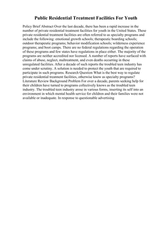 Public Residential Treatment Facilities For Youth
Policy Brief Abstract Over the last decade, there has been a rapid increase in the
number of private residential treatment facilities for youth in the United States. These
private residential treatment facilities are often referred to as specialty programs and
include the following: emotional growth schools; therapeutic boarding schools;
outdoor therapeutic programs; behavior modification schools; wilderness experience
programs; and boot camps. There are no federal regulations regarding the operation
of these programs and few states have regulations in place either. The majority of the
programs are neither accredited nor licensed. A number of reports have surfaced with
claims of abuse, neglect, maltreatment, and even deaths occurring in these
unregulated facilities. After a decade of such reports the troubled teen industry has
come under scrutiny. A solution is needed to protect the youth that are required to
participate in such programs. Research Question What is the best way to regulate
private residential treatment facilities, otherwise know as specialty programs?
Literature Review Background Problem For over a decade, parents seeking help for
their children have turned to programs collectively knows as the troubled teen
industry. The troubled teen industry arose in various forms, inserting its self into an
environment in which mental health service for children and their families were not
available or inadequate. In response to questionable advertising
 