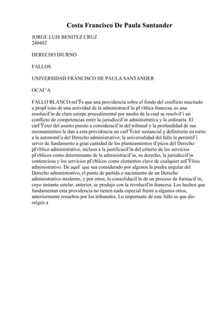 Costa Francisco De Paula Santander
JORGE LUIS BENITEZ CRUZ
240482
DERECHO DIURNO
FALLOS
UNIVERSIDAD FRANCISCO DE PAULA SANTANDER
OCAГ‘A
FALLO BLANCO:mГЎs que una providencia sobre el fondo del conflicto suscitado
a propГіsito de una actividad de la administraciГіn pГєblica francesa, es una
resoluciГіn de clara estirpe procedimental por medio de la cual se resolviГі un
conflicto de competencias entre la jurisdicciГіn administrativa y la ordinaria. El
carГЎcter del asunto puesto a consideraciГіn del tribunal y la profundidad de sus
razonamientos le dan a esta providencia un carГЎcter sustancial y definitorio en torno
a la autonomГa del Derecho administrativo; la universalidad del fallo le permitiГі
servir de fundamento a gran cantidad de los planteamientos tГpicos del Derecho
pГєblico administrativo, incluso a la justificaciГіn del criterio de los servicios
pГєblicos como determinante de la administraciГіn, su derecho, la jurisdicciГіn
contenciosa y los servicios pГєblicos como elementos clave de cualquier anГЎlisis
administrativo. De aquГ que sea considerado por algunos la piedra angular del
Derecho administrativo, el punto de partida o nacimiento de un Derecho
administrativo moderno, y por otros, la consolidaciГіn de un proceso de formaciГіn,
cuyo instante estelar, anterior, se produjo con la revoluciГіn francesa. Los hechos que
fundamentan esta providencia no tienen nada especial frente a algunos otros,
anteriormente resueltos por los tribunales. Lo importante de este fallo es que dio
origen a
 