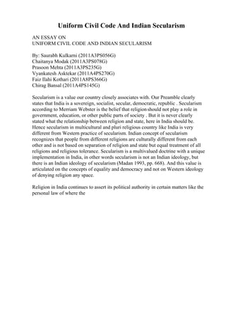 Uniform Civil Code And Indian Secularism
AN ESSAY ON
UNIFORM CIVIL CODE AND INDIAN SECULARISM
By: Saurabh Kulkarni (2011A3PS056G)
Chaitanya Modak (2011A3PS078G)
Prasoon Mehta (2011A3PS235G)
Vyankatesh Asktekar (2011A4PS270G)
Faiz Ilahi Kothari (2011A8PS366G)
Chirag Bansal (2011A4PS145G)
Secularism is a value our country closely associates with. Our Preamble clearly
states that India is a sovereign, socialist, secular, democratic, republic . Secularism
according to Merriam Webster is the belief that religionshould not play a role in
government, education, or other public parts of society . But it is never clearly
stated what the relationship between religion and state, here in India should be.
Hence secularism in multicultural and pluri religious country like India is very
different from Western practice of secularism. Indian concept of secularism
recognizes that people from different religions are culturally different from each
other and is not based on separation of religion and state but equal treatment of all
religions and religious tolerance. Secularism is a multivalued doctrine with a unique
implementation in India, in other words secularism is not an Indian ideology, but
there is an Indian ideology of secularism (Madan 1993, pp. 668). And this value is
articulated on the concepts of equality and democracy and not on Western ideology
of denying religion any space.
Religion in India continues to assert its political authority in certain matters like the
personal law of where the
 