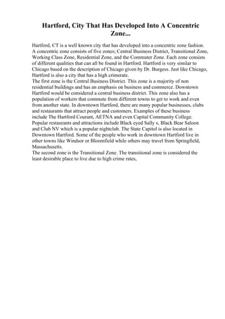 Hartford, City That Has Developed Into A Concentric
Zone...
Hartford, CT is a well known city that has developed into a concentric zone fashion.
A concentric zone consists of five zones; Central Business District, Transitional Zone,
Working Class Zone, Residential Zone, and the Commuter Zone. Each zone consists
of different qualities that can all be found in Hartford. Hartford is very similar to
Chicago based on the description of Chicago given by Dr. Burgess. Just like Chicago,
Hartford is also a city that has a high crimerate.
The first zone is the Central Business District. This zone is a majority of non
residential buildings and has an emphasis on business and commerce. Downtown
Hartford would be considered a central business district. This zone also has a
population of workers that commute from different towns to get to work and even
from another state. In downtown Hartford, there are many popular businesses, clubs
and restaurants that attract people and customers. Examples of these business
include The Hartford Courant, AETNA and even Capital Community College.
Popular restaurants and attractions include Black eyed Sally s, Black Bear Saloon
and Club NV which is a popular nightclub. The State Capitol is also located in
Downtown Hartford. Some of the people who work in downtown Hartford live in
other towns like Windsor or Bloomfield while others may travel from Springfield,
Massachusetts.
The second zone is the Transitional Zone. The transitional zone is considered the
least desirable place to live due to high crime rates,
 