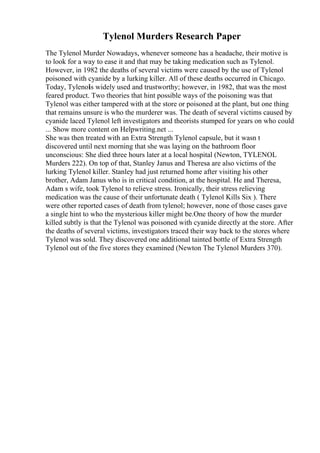 Tylenol Murders Research Paper
The Tylenol Murder Nowadays, whenever someone has a headache, their motive is
to look for a way to ease it and that may be taking medication such as Tylenol.
However, in 1982 the deaths of several victims were caused by the use of Tylenol
poisoned with cyanide by a lurking killer. All of these deaths occurred in Chicago.
Today, Tylenol
is widely used and trustworthy; however, in 1982, that was the most
feared product. Two theories that hint possible ways of the poisoning was that
Tylenol was either tampered with at the store or poisoned at the plant, but one thing
that remains unsure is who the murderer was. The death of several victims caused by
cyanide laced Tylenol left investigators and theorists stumped for years on who could
... Show more content on Helpwriting.net ...
She was then treated with an Extra Strength Tylenol capsule, but it wasn t
discovered until next morning that she was laying on the bathroom floor
unconscious: She died three hours later at a local hospital (Newton, TYLENOL
Murders 222). On top of that, Stanley Janus and Theresa are also victims of the
lurking Tylenol killer. Stanley had just returned home after visiting his other
brother, Adam Janus who is in critical condition, at the hospital. He and Theresa,
Adam s wife, took Tylenol to relieve stress. Ironically, their stress relieving
medication was the cause of their unfortunate death ( Tylenol Kills Six ). There
were other reported cases of death from tylenol; however, none of those cases gave
a single hint to who the mysterious killer might be.One theory of how the murder
killed subtly is that the Tylenol was poisoned with cyanide directly at the store. After
the deaths of several victims, investigators traced their way back to the stores where
Tylenol was sold. They discovered one additional tainted bottle of Extra Strength
Tylenol out of the five stores they examined (Newton The Tylenol Murders 370).
 