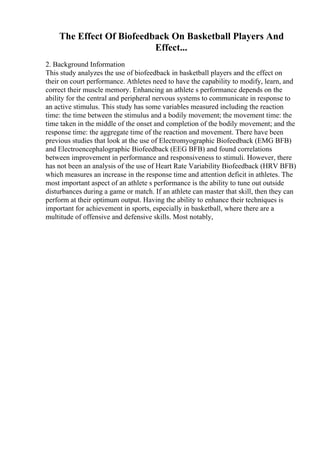 The Effect Of Biofeedback On Basketball Players And
Effect...
2. Background Information
This study analyzes the use of biofeedback in basketball players and the effect on
their on court performance. Athletes need to have the capability to modify, learn, and
correct their muscle memory. Enhancing an athlete s performance depends on the
ability for the central and peripheral nervous systems to communicate in response to
an active stimulus. This study has some variables measured including the reaction
time: the time between the stimulus and a bodily movement; the movement time: the
time taken in the middle of the onset and completion of the bodily movement; and the
response time: the aggregate time of the reaction and movement. There have been
previous studies that look at the use of Electromyographic Biofeedback (EMG BFB)
and Electroencephalographic Biofeedback (EEG BFB) and found correlations
between improvement in performance and responsiveness to stimuli. However, there
has not been an analysis of the use of Heart Rate Variability Biofeedback (HRV BFB)
which measures an increase in the response time and attention deficit in athletes. The
most important aspect of an athlete s performance is the ability to tune out outside
disturbances during a game or match. If an athlete can master that skill, then they can
perform at their optimum output. Having the ability to enhance their techniques is
important for achievement in sports, especially in basketball, where there are a
multitude of offensive and defensive skills. Most notably,
 
