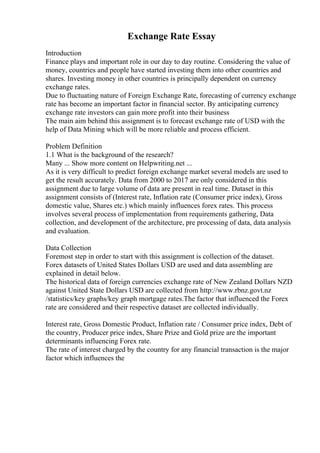 Exchange Rate Essay
Introduction
Finance plays and important role in our day to day routine. Considering the value of
money, countries and people have started investing them into other countries and
shares. Investing money in other countries is principally dependent on currency
exchange rates.
Due to fluctuating nature of Foreign Exchange Rate, forecasting of currency exchange
rate has become an important factor in financial sector. By anticipating currency
exchange rate investors can gain more profit into their business
The main aim behind this assignment is to forecast exchange rate of USD with the
help of Data Mining which will be more reliable and process efficient.
Problem Definition
1.1 What is the background of the research?
Many ... Show more content on Helpwriting.net ...
As it is very difficult to predict foreign exchange market several models are used to
get the result accurately. Data from 2000 to 2017 are only considered in this
assignment due to large volume of data are present in real time. Dataset in this
assignment consists of (Interest rate, Inflation rate (Consumer price index), Gross
domestic value, Shares etc.) which mainly influences forex rates. This process
involves several process of implementation from requirements gathering, Data
collection, and development of the architecture, pre processing of data, data analysis
and evaluation.
Data Collection
Foremost step in order to start with this assignment is collection of the dataset.
Forex datasets of United States Dollars USD are used and data assembling are
explained in detail below.
The historical data of foreign currencies exchange rate of New Zealand Dollars NZD
against United State Dollars USD are collected from http://www.rbnz.govt.nz
/statistics/key graphs/key graph mortgage rates.The factor that influenced the Forex
rate are considered and their respective dataset are collected individually.
Interest rate, Gross Domestic Product, Inflation rate / Consumer price index, Debt of
the country, Producer price index, Share Prize and Gold prize are the important
determinants influencing Forex rate.
The rate of interest charged by the country for any financial transaction is the major
factor which influences the
 