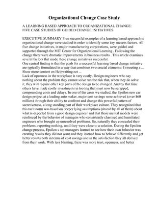 Organizational Change Case Study
A LEARNING BASED APPROACH TO ORGANIZATIONAL CHANGE:
FIVE CASE STUDIES OF GUIDED CHANGE INITIATIVES
EXECUTIVE SUMMARY Five successful examples of a learning based approach to
organizational change were studied in order to identify some key success factors. All
five change initiatives, in major manufacturing corporations, were guided and
supported through the MIT Center for Organizational Learning . Following the
change there were dramatic improvements in business results . This article examines
several factors that made these change initiatives successful.
One central finding is that the goals for a successful learning based change initiative
are typically formulated in a way that combines two crucial elements: 1) meeting a ...
Show more content on Helpwriting.net ...
Lack of openness in the workplace is very costly. Design engineers who say
nothing about the problem they cannot solve run the risk that, when they do solve
it, they will require other key parts of the design to be changed. And by that time
others have made costly investments in tooling that must now be scrapped,
compounding costs and delays. In one of the cases we studied, the Epsilon new car
design project at a leading auto maker, major cost savings were achieved (over $60
million) through their ability to confront and change this powerful pattern of
secretiveness, a long standing part of their workplace culture. They recognized that
this tacit norm was based on deeper lying assumptions (shared by all of them) about
what is expected from a good design engineer and that those mental models were
reinforced by the behavior of managers who consistently chastised and humiliated
engineers who brought up unresolved problems. So, naturally they concealed their
problems, reporting nothing, until they were close to a solution. During the Epsilon
change process, Epsilon s top managers learned to see how their own behavior was
creating results they did not want and they learned how to behave differently and get
better results both in terms of cost savings and in the satisfaction they all derived
from their work. With less blaming, there was more trust, openness, and better
 