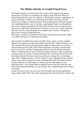 The Hidden Identity of Arnold Friend Essay
The Hidden Identity of Arnold Friend The world is full of people who portray
themselves as someone or something else. People usually hide their identity to
obtain things that they want. It is common to be fooled by someone s appearance. In
Joyce Carol Oates s, Where Are You Going, Where Have You Been, Arnold
Friend is an example of someone trying to trick another person into believing that
he is something that he is not. In the story, a girl named Connie is confronted by a
man who is trying to persuade her to take a ride with him in his car. She had seen
this man the night before staring at her in the drive in so she was a little scared that
this man was now on her doorstep, not to mention she was alone. He began by ...
Show more content on Helpwriting.net ...
Obviously it would be very hard to keep balance and walk around in boots if they
were filled with hooves. It seems that everything
physical about Arnold Friend seems to be fake. Weg s states, even his eyelashes
appear to be made up, but with some tarlike material (357). Arnold Friend has very
eerie characteristics about him that lead the reader to believe that he is covering
demonic physical traits with a fake human disposition. Secondly, Arnold Friend
knows an excessive amount of information about Connie, her friends and family.
There is no human that can stare off into the distance and know what someone else
is doing at that very instant. Arnold Friend does this very thing. When Connie tells
him that her dad will be home soon he says, He ain t coming. He s at a barbeque.
Aunt Tillie s. Right now they re #8212; uh #8212; they re drinking. Sitting Around.
There s your sister in a blue dress, huh? And high heels (289). He seems to have a
psychic awareness of what people are doing away from him when he is not
physically there. A few people that are capable of this are the Deviland God, and
God would not be threatening a 15 year old girl. Also, Arnold Friend seems to know
a lot about
Connie. He says, I know who you were with last night, and your best girlfriend s
name is Betty right (287)? The reader could argue that Arnold Friend is a stalker, but
 