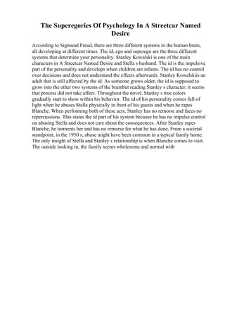 The Superegories Of Psychology In A Streetcar Named
Desire
According to Sigmund Freud, there are three different systems in the human brain,
all developing at different times. The id, ego and superego are the three different
systems that determine your personality. Stanley Kowalski is one of the main
characters in A Streetcar Named Desire and Stella s husband. The id is the impulsive
part of the personality and develops when children are infants. The id has no control
over decisions and does not understand the effects afterwards. Stanley Kowalskiis an
adult that is still affected by the id. As someone grows older, the id is supposed to
grow into the other two systems of the brainbut reading Stanley s character, it seems
that process did not take affect. Throughout the novel, Stanley s true colors
gradually start to show within his behavior. The id of his personality comes full of
light when he abuses Stella physically in front of his guests and when he rapes
Blanche. When performing both of these acts, Stanley has no remorse and faces no
repercussions. This states the id part of his system because he has no impulse control
on abusing Stella and does not care about the consequences. After Stanley rapes
Blanche, he torments her and has no remorse for what he has done. From a societal
standpoint, in the 1950 s, abuse might have been common in a typical family home.
The only insight of Stella and Stanley s relationship is when Blanche comes to visit.
The outside looking in, the family seems wholesome and normal with
 
