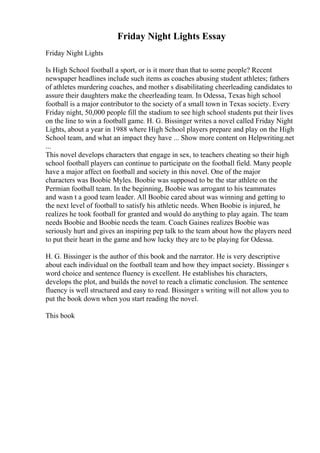 Friday Night Lights Essay
Friday Night Lights
Is High School football a sport, or is it more than that to some people? Recent
newspaper headlines include such items as coaches abusing student athletes; fathers
of athletes murdering coaches, and mother s disabilitating cheerleading candidates to
assure their daughters make the cheerleading team. In Odessa, Texas high school
football is a major contributor to the society of a small town in Texas society. Every
Friday night, 50,000 people fill the stadium to see high school students put their lives
on the line to win a football game. H. G. Bissinger writes a novel called Friday Night
Lights, about a year in 1988 where High School players prepare and play on the High
School team, and what an impact they have ... Show more content on Helpwriting.net
...
This novel develops characters that engage in sex, to teachers cheating so their high
school football players can continue to participate on the football field. Many people
have a major affect on football and society in this novel. One of the major
characters was Boobie Myles. Boobie was supposed to be the star athlete on the
Permian football team. In the beginning, Boobie was arrogant to his teammates
and wasn t a good team leader. All Boobie cared about was winning and getting to
the next level of football to satisfy his athletic needs. When Boobie is injured, he
realizes he took football for granted and would do anything to play again. The team
needs Boobie and Boobie needs the team. Coach Gaines realizes Boobie was
seriously hurt and gives an inspiring pep talk to the team about how the players need
to put their heart in the game and how lucky they are to be playing for Odessa.
H. G. Bissinger is the author of this book and the narrator. He is very descriptive
about each individual on the football team and how they impact society. Bissinger s
word choice and sentence fluency is excellent. He establishes his characters,
develops the plot, and builds the novel to reach a climatic conclusion. The sentence
fluency is well structured and easy to read. Bissinger s writing will not allow you to
put the book down when you start reading the novel.
This book
 