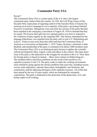 Communist Party USA
Period 7
The Communist Party USA is a minor party of the U.S. that is the largest
communist party found within the country. In 1919, the Left Wing Caucus of the
Socialist Party made plans of regaining control of the Socialist Party of America by
carrying on an active campaign to win a majority of the party s governing National
Executive Committee. Delegations were sent from the sections of the party that had
been expelled to the emergency convention of August 30, 1919 to demand that they
be seated. The Caucus then split into two separate parties over how to respond to
the violations of party legality by the outgoing NEC. One faction, dominated by the
language federations, was expelled from the party only to join C.E. Ruthenburg and
Louis C. Fraina to turn away from that effort and form the Communist Party of
America at a convention on September 1, 1919. Today, the party s chairman is John
Bachtell, and membership of the party is estimated to be about 2,000 members total.
The Communist Party USA is an ideological party because it applies the scientific
outlook developed by Marx, Engels, Lenin and others in the context. The main focus
issue of the party is the dedication to the struggle for socialism in the U.S. Their ideas
for foreign policy is based on mutual ... Show more content on Helpwriting.net ...
The members believe that these problems are the result of the incentives of a
capitalist economy in the U.S. The party works to make the working environment
more unified by going against the chronic problems that cause this, including racism,
sexism, male supremacy, national chauvinism, homophobia, anti Semitism, anti
communism, and the opposing ideologies of the capitalist economy. All of this had
been spread by the way of mass media, which are dominated by monopoly
corporations. The party is dedicated to the protection of the democratic, civil, and
human rights of all working
 