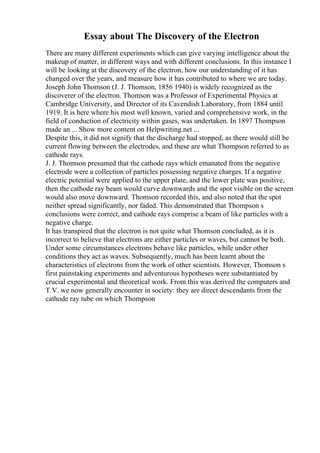 Essay about The Discovery of the Electron
There are many different experiments which can give varying intelligence about the
makeup of matter, in different ways and with different conclusions. In this instance I
will be looking at the discovery of the electron, how our understanding of it has
changed over the years, and measure how it has contributed to where we are today.
Joseph John Thomson (J. J. Thomson, 1856 1940) is widely recognized as the
discoverer of the electron. Thomson was a Professor of Experimental Physics at
Cambridge University, and Director of its Cavendish Laboratory, from 1884 until
1919. It is here where his most well known, varied and comprehensive work, in the
field of conduction of electricity within gases, was undertaken. In 1897 Thompson
made an ... Show more content on Helpwriting.net ...
Despite this, it did not signify that the discharge had stopped, as there would still be
current flowing between the electrodes, and these are what Thompson referred to as
cathode rays.
J. J. Thomson presumed that the cathode rays which emanated from the negative
electrode were a collection of particles possessing negative charges. If a negative
electric potential were applied to the upper plate, and the lower plate was positive,
then the cathode ray beam would curve downwards and the spot visible on the screen
would also move downward. Thomson recorded this, and also noted that the spot
neither spread significantly, nor faded. This demonstrated that Thompson s
conclusions were correct, and cathode rays comprise a beam of like particles with a
negative charge.
It has transpired that the electron is not quite what Thomson concluded, as it is
incorrect to believe that electrons are either particles or waves, but cannot be both.
Under some circumstances electrons behave like particles, while under other
conditions they act as waves. Subsequently, much has been learnt about the
characteristics of electrons from the work of other scientists. However, Thomson s
first painstaking experiments and adventurous hypotheses were substantiated by
crucial experimental and theoretical work. From this was derived the computers and
T.V. we now generally encounter in society: they are direct descendants from the
cathode ray tube on which Thompson
 