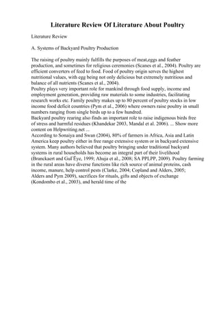 Literature Review Of Literature About Poultry
Literature Review
A. Systems of Backyard Poultry Production
The raising of poultry mainly fulfills the purposes of meat,eggs and feather
production, and sometimes for religious ceremonies (Scanes et al., 2004). Poultry are
efficient converters of feed to food. Food of poultry origin serves the highest
nutritional values, with egg being not only delicious but extremely nutritious and
balance of all nutrients (Scanes et al., 2004).
Poultry plays very important role for mankind through food supply, income and
employment generation, providing raw materials to some industries, facilitating
research works etc. Family poultry makes up to 80 percent of poultry stocks in low
income food deficit countries (Pym et al., 2006) where owners raise poultry in small
numbers ranging from single birds up to a few hundred.
Backyard poultry rearing also finds an important role to raise indigenous birds free
of stress and harmful residues (Khandekar 2003, Mandal et al. 2006). ... Show more
content on Helpwriting.net ...
According to Sonaiya and Swan (2004), 80% of farmers in Africa, Asia and Latin
America keep poultry either in free range extensive system or in backyard extensive
system. Many authors believed that poultry bringing under traditional backyard
systems in rural households has become an integral part of their livelihood
(Branckaert and GuГЁye, 1999; Ahuja et al., 2008; SA PPLPP, 2009). Poultry farming
in the rural areas have diverse functions like rich source of animal proteins, cash
income, manure, help control pests (Clarke, 2004; Copland and Alders, 2005;
Alders and Pym 2009), sacrifices for rituals, gifts and objects of exchange
(Kondombo et al., 2003), and herald time of the
 