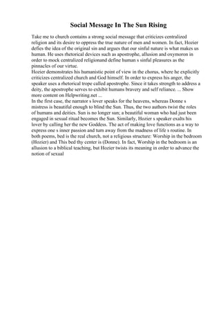 Social Message In The Sun Rising
Take me to church contains a strong social message that criticizes centralized
religion and its desire to oppress the true nature of men and women. In fact, Hozier
defies the idea of the original sin and argues that our sinful nature is what makes us
human. He uses rhetorical devices such as apostrophe, allusion and oxymoron in
order to mock centralized religionand define human s sinful pleasures as the
pinnacles of our virtue.
Hozier demonstrates his humanistic point of view in the chorus, where he explicitly
criticizes centralized church and God himself. In order to express his anger, the
speaker uses a rhetorical trope called apostrophe. Since it takes strength to address a
deity, the apostrophe serves to exhibit humans bravery and self reliance. ... Show
more content on Helpwriting.net ...
In the first case, the narrator s lover speaks for the heavens, whereas Donne s
mistress is beautiful enough to blind the Sun. Thus, the two authors twist the roles
of humans and deities. Sun is no longer sun; a beautiful woman who had just been
engaged in sexual ritual becomes the Sun. Similarly, Hozier s speaker exalts his
lover by calling her the new Goddess. The act of making love functions as a way to
express one s inner passion and turn away from the madness of life s routine. In
both poems, bed is the real church, not a religious structure: Worship in the bedroom
(Hozier) and This bed thy center is (Donne). In fact, Worship in the bedroom is an
allusion to a biblical teaching, but Hozier twists its meaning in order to advance the
notion of sexual
 