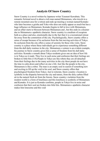 Analysis Of Snow Country
Snow Country is a novel written by Japanese writer Yasunari Kawabata. This
romantic fictional novel is about a rich man named Shimamura, who travels to a
remote mountain area for a retreat and ends up meeting a woman named Komako
who later becomes a geisha and Yoko who does not really appear as much but has a
huge influence on Shimamura. Komako begins to fall in love with Shimamura,
and an affair starts to blossom between Shimamura and , but this ends in a disaster
due to Shimamura s apathetic character. Snow country is a medium of escapism
both as a place and also, emotionally due to the fact that it is a recreational retreat
far away from the commotion of the city. Psychologically, Snow country offers a
sense of escape because of its seclusion from the fast moving activities of Tokyo.
Its seclusion from the city offers a sense of serenity for those who visits. Snow
country is a place where these individuals get to experience something different
from the dull daily routines in the city. Shimamura s venture is an evident example,
his journey to Snow country gives him a sense of freedom from his dull daily
activities. Komako s remark about Tokyo residents gives one an idea of how life
is in Tokyo as it reads: They live in such noise and confusion that their feelings are
broken to little bits (118).People in Tokyo are like robots they are all detached
from their feelings due to the many activities in the city these people do not have
the time to calm down and reflect on one s life. Just like the people in the city,
Shimamura is like a robot. The man is an empty soul in search of something new
and exciting to fill up the void in his soul, and Snow country offers that
psychological freedom from Tokyo. Just to reiterate, Snow country s location is
symbolic to the disparity between the city and nature, from the dirty carbon filled
air to the natural fresh air from the forests. Snow country s isolation from the
modern world is a form of loneliness and this loneliness is symbolic of Shimamura
and Komako. It is just as Komako confirms, people in Tokyo live in noise and
confusion that their soul are broken into little bits. Shimamura s apathetic character
makes him lonesome and this void
 