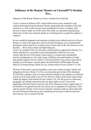 Influence of the Roman Theater on CiceroвЂ™s Oration
Pro...
Influence of the Roman Theater on Cicero s Oration Pro Caelia By
Cicero s oration in defense of M. Caelius Rufus shows many substantive and
stylistic borrowings from the Roman Theater, particularly the comedies of the 2nd
century b.c.e. This would scarcely seem remarkable to Cicero, to employ such
devices is only to make use of the tools of his trade, as a practical and practicing
rhetorician. In this case using the theater as a framing device to guide his audience s
response.
So too would the judgments and emotions existing in the cultural reservoir of Greco
Roman, or Attic Latin stage have met his division of purpose as he considered the
permanent written speech, he would set down in the wake of the trial, however it was
decided. ... Show more content on Helpwriting.net ...
Cicero, by example of his own life takes a broad inclusive approach to Oratory. In a
earlier statement we encounter words which probably reflect his own view
closely: But the fact of the matter is that oratory is a much more considerable
activity and depends on a far wider range of different arts and branches of study,
than people imagine (Cicero, Orator I 4,16).Particularly Cicero seems interested in
holding on to the orator s special sphere the third branch of Philosophy life and
behavior of human beings which is to say, human nature (Cicero, Orator I 15, 69).
We hear of the orator s special strength to rouse men s hearts to anger, hatred, and
indignation (Cicero, Orator I 12,53), a not dissimilar goal to that of the dramatist.
We find that a speaker s job is to ensure that the feelings of his audience are affected
just the way he wants them to be (19, 87). His Five Tasks of the orator (and to keep
within the dignity of the theme) (Cicero, Orator I 38, 142 44) given in a following
paragraph, are suitable instructions for any playwright or actor. Even at the
beginning of On the Orator Cicero has one of his characters observe approvingly of
the benefits to be gained from the less serious art on regulation of expression, voice
and movement of body. Cicero has his character Antonius make an observation that
the chief distinction between an actor speaking and an orator is that the actor has
more leeway. He is excused if he has
 