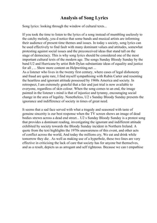 Analysis of Song Lyrics
Song lyrics: looking through the window of cultural texts...
If you took the time to listen to the lyrics of a song instead of mumbling uselessly to
the catchy melody, you d notice that some bands and musical artists are informing
their audience of present time themes and issues. In today s society, song lyrics can
be used effectively to find fault with many dominant values and attitudes, somewhat
protesting against social issues and the preconceived ideas that stand tall on the
stage of democracy. This is why song lyrics should be considered one of the most
important cultural texts of the modern age. The songs Sunday Bloody Sunday by the
band U2 and Hurricane by artist Bob Dylan substantiate ideas of equality and justice
for all , ... Show more content on Helpwriting.net ...
As a listener who lives in the twenty first century, where cases of legal dishonesty
and fraud are quite rare, I find myself sympathising with Rubin Carter and resenting
the heartless and ignorant attitude possessed by 1960s America and society. In
retrospect, I am extremely grateful that a fair and just trial is now available to
everyone, regardless of skin colour. When the song comes to an end, the image
painted in the listener s mind is that of injustice and tyranny, encouraging social
change in the area of legality. Nonetheless, U2 s Sunday Bloody Sunday presents the
ignorance and indifference of society in times of great need.
It seems that a sad face served with what a tragedy and seasoned with taste of
genuine sincerity is our best response when the TV screen shows an image of dead
bodies strewn across a dead end street... U2 s Sunday Bloody Sunday is a protest song
that provides a dominant reading, investigating the ignorant and indifferent attitude
exhibited by society towards the Bloody Sunday incident in Northern Ireland. A
quote from the text highlights the 1970s unawareness of this event, and other acts
of conflict across the world, And today the millions cry, We eat and drink while
tomorrow they die . As well as making use of a hyperbole, these two lines are very
effective in criticising the lack of care that society has for anyone but themselves,
and as a result, depicts us as arrogant and self righteous. Because we can t empathise
 