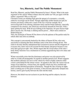Sex, Rhetoric, And The Public Monument
Read Sex, Rhetoric, and the Public Monument by Irene J. Winter. What is the main
argument of this article? What evidence does the author use? Do you agree with the
author s argument? Why or why not?
Chiseled in stone yet standing high upon the apogee of a mountain, a sexually
seductive sovereign can be found. Though supposedly neither human nor god, he
remains just barely within arm s reach of the rays of divine sunlight. He is
unwavering both in his alluring, dominant stance and his brutal authority, especially
compared to his enemies, one which lays mercilessly beneath his firm feet, with a
spear gutting his neck. With all eyes looking in his trajectory, his gaze focuses high
above anyone else. His body is striking and his power ... Show more content on
Helpwriting.net ...
Thus, the archetype of Naram SГ®m shows to be the epitome of the perfect male for
which other men strive to embody.
This concept is conveniently backed by the elders of Naram SГ®m, who were
successful in claiming that these attributes came in the form of being divine. This
claim to divinity literally underpinned their ascension to power and the relegation of
everyone else; rulers were to be revered for their beauty and power because it was
truly their god given right. Alas, Winter argues that the sexual allure of the ruler s
body firmly functions was a mechanism to continue aggrandizing their own status and
dominance.
Winter succesfully notes that this dominance and power was also preserved by
what we would call propaganda. In regards to another period of art, Winter suggests
that aesthetic pleasure can serve as the vehicle by which a highly seductive ideal
vision is articulated for the citizen viewer . In regards to the stela, the viewer sees an
image of an audacious, virtuous hero, the signifier which may have instilled and
preserved the distorted perception of hierarchy. Though the idea of being an alpha
male is nothing new at this point in history, it does become physically stamped into
history, used to gain loyalty between the ruler and the ruled.
However, this belief was not exclusive to just the king and his subjects, but also
between
 
