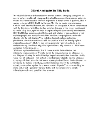 Moral Ambiguity In Billy Budd
We have dealt with an almost excessive amount of moral ambiguity throughout the
novels we have read in AP Literature. It is a highly common theme among writers to
try and make their reader as confused as possible in as few words as possible, or so it
seems. In the novel Billy Budd, by Herman Melville we meet a characternamed
Captain Vere, a respectable man, and captain of the Bellipotent. Captain Vere is faced
with the decision of upholding the law upon his ship, and giving proper punishment
to a man, Billy Budd, upon his ship, or or pardoning this questionably innocent man.
Billy Budd killed a man upon the Bellipotent, and whether it was accidental or not
there are people who believe he should be punished, and people who believe he
shouldn t. In the end, Captain Vere ended up having him hung as his final
punishment, and now we are faced with the question Was Vere morally right in
making his decision? . I believe that he was completely correct and right in his
decision making, and here s why; One argument as to why he made a... Show more
content on Helpwriting.net ...
While this argument is stronger, it still lies on a weak foundation and can
ultimately be disassembled. When he put on the coat, and swore his allegiance to
the King and his navy, he waived his right to put his morality before the law. If this
was a case of, and again I will go back to the bar fight, where he held no allegiance
to any specific laws, then the case would be completely different. But in this case, he
is wearing the buttons of the King, and therefore must respect the fact that his
morality comes after legality. So it wasn t a matter Captain Vere not consulting his
moral self, which I genuinely believe that he did, but instead he was simply
following the rules and guidelines that he swore
 